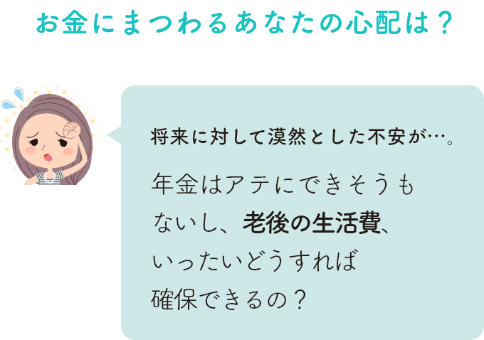 お金にまつわるあなたの心配は？ 将来に対して漠然とした不安が…。年金はアテにできそうもないし、老後の生活費、いったいどうすれば確保できるの？