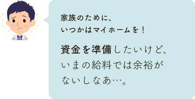 家族のために、いつかはマイホームを！資金を準備したいけど、いまの給料では余裕がないしなあ…。