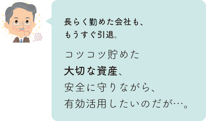 長らく務めた会社も、もうすぐ引退。コツコツ貯めた大切な資産、安全に守りながら、有効活用したいのだが…。