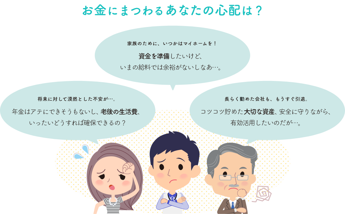 お金にまつわるあなたの心配は？ 将来に対して漠然とした不安が…。年金はアテにできそうもないし、老後の生活費、いったいどうすれば確保できるの？家族のために、いつかはマイホームを！資金を準備したいけど、いまの給料では余裕がないしなあ…。長らく務めた会社も、もうすぐ引退。コツコツ貯めた大切な資産、安全に守りながら、有効活用したいのだが…。