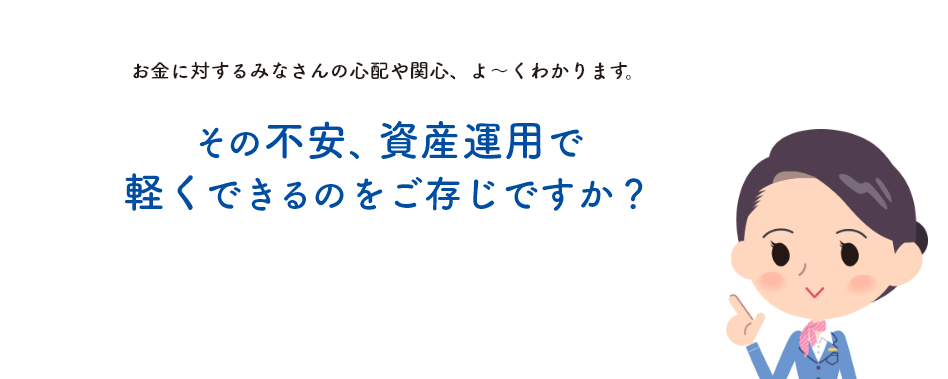 お金に対するみなさんの心配や関心、よ〜くわかります。その不安、資産運用で軽くできるのをご存じですか？