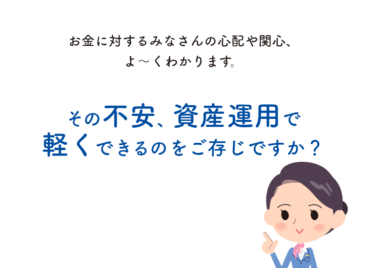 お金に対するみなさんの心配や関心、よ〜くわかります。その不安、資産運用で軽くできるのをご存じですか？