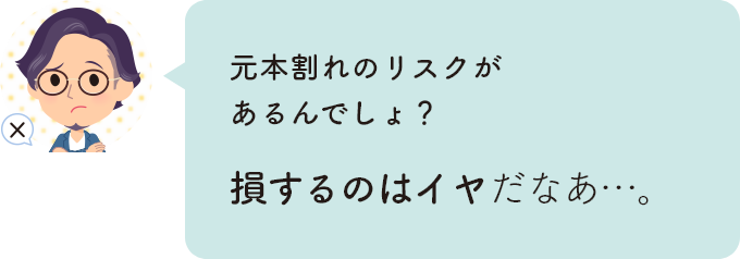 元本割れのリスクがあるんでしょ？老損するのはイヤだなあ…。