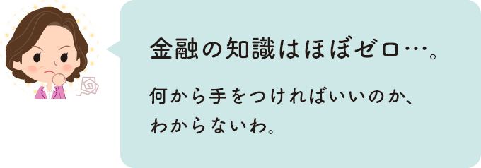 金融の知識はほぼゼロ…。何から手をつければいいのか、わからないわ。