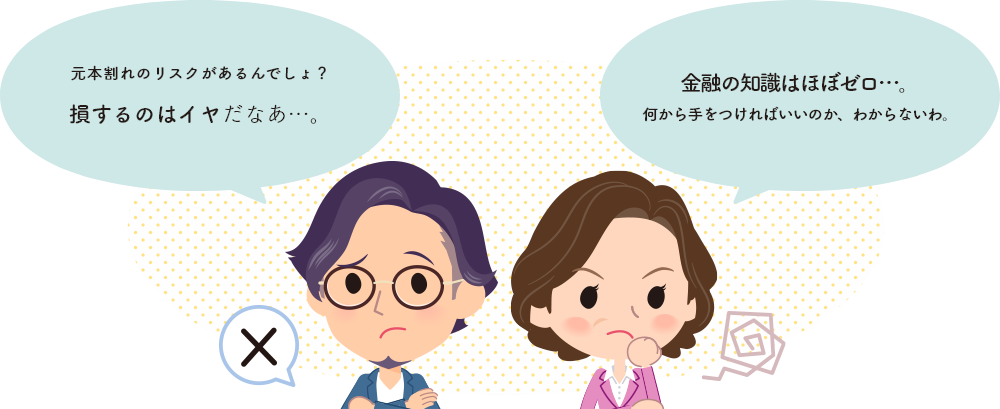 元本割れのリスクがあるんでしょ？老損するのはイヤだなあ…。 金融の知識はほぼゼロ…。何から手をつければいいのか、わからないわ。