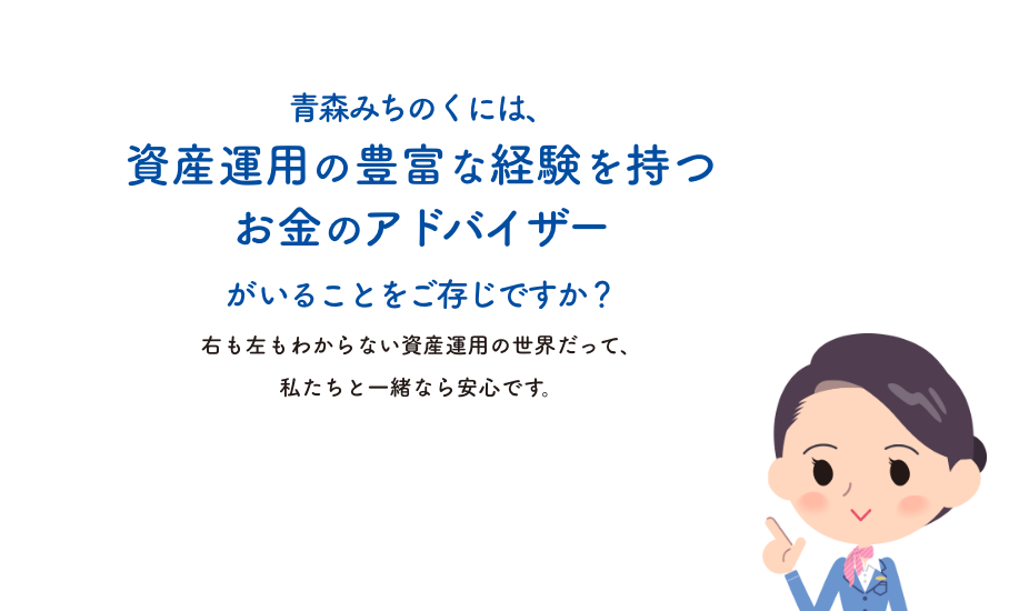 青森みちのくには、資産運用の豊富な経験を持つお金のアドバイザーがいることをご存じですか？右も左もわからない資産運用の世界だって、私たちと一緒なら安心です。