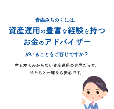 青森みちのくには、資産運用の豊富な経験を持つお金のアドバイザーがいることをご存じですか？右も左もわからない資産運用の世界だって、私たちと一緒なら安心です。