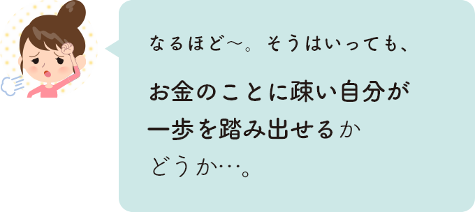 なるほど〜。そうはいっても、お金のことに疎い自分が一歩を踏み出せるかどうか…。