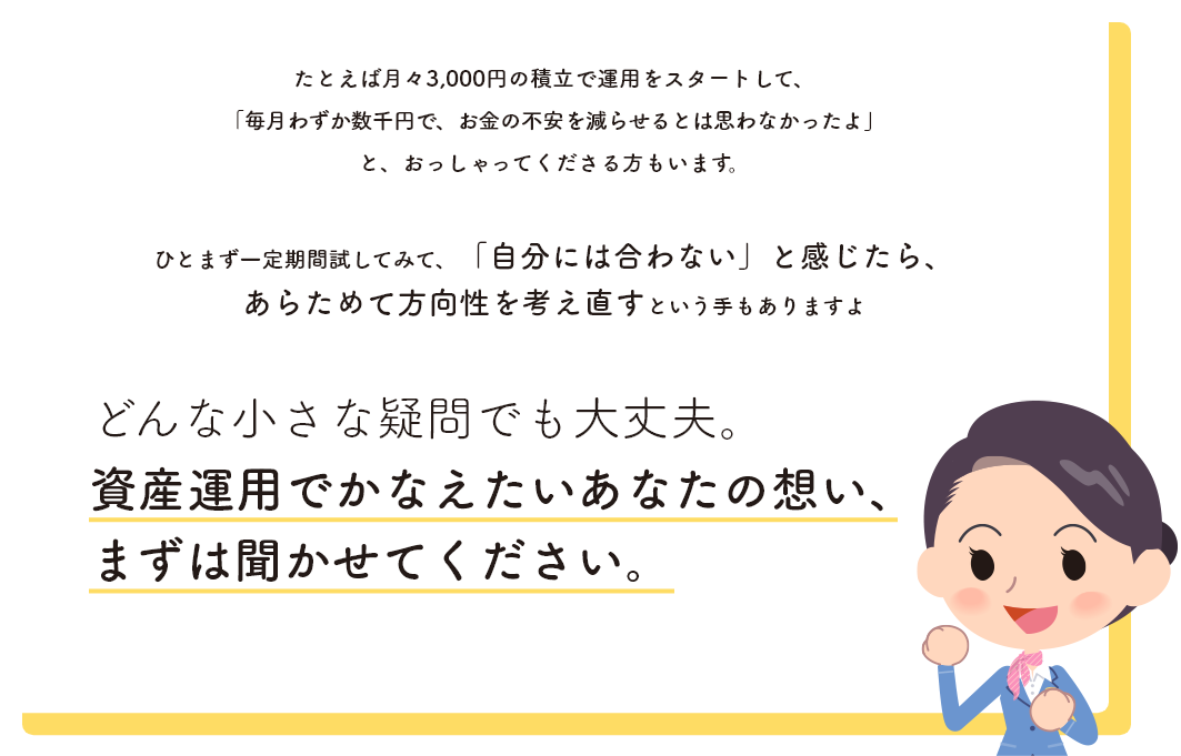 どんな小さな疑問でも大丈夫。資産運用でかなえたいあなたの想い、まずは聞かせてください。