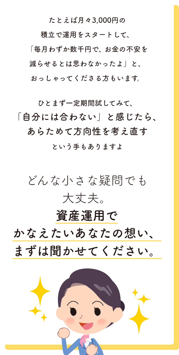 どんな小さな疑問でも大丈夫。資産運用でかなえたいあなたの想い、まずは聞かせてください。