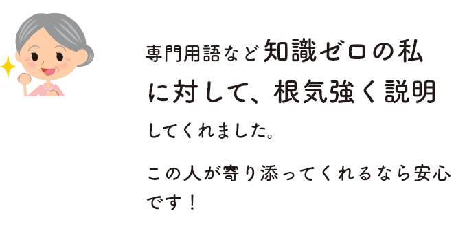 専門用語など知識ゼロの私に対して、根気強く説明してくれました。この人が寄り添ってくれるなら安心です！