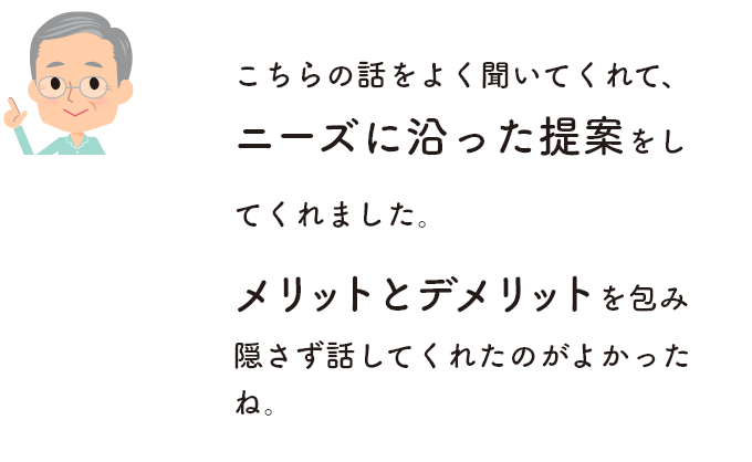 こちらの話をよく聞いてくれて、ニーズに沿った提案をしてくれました。メリットとデメリットを包み隠さず話してくれたのがよかったね。