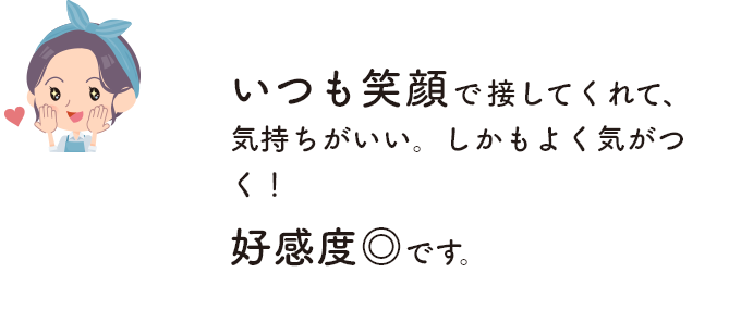 いつも笑顔で接してくれて、気持ちがいい。しかもよく気がつく！ 好感度◎です。