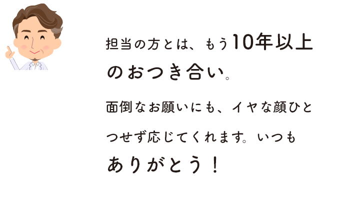 担当の方とは、もう10年以上のおつき合い。面倒なお願いにも、イヤな顔ひとつせず応じてくれます。いつもありがとう！