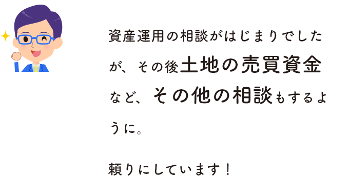 資産運用の相談がはじまりでしたが、その後土地の売買資金など、その他の相談もするように。頼りにしています！