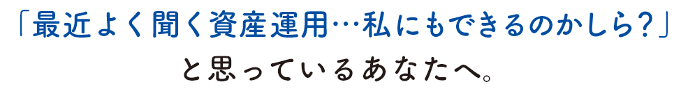 「最近よく聞く資産運用…私にもできるのかしら？」と思っているあなたへ。