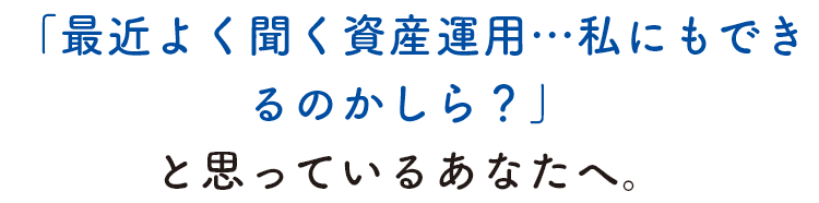 「最近よく聞く資産運用…私にもできるのかしら？」と思っているあなたへ。