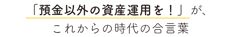 「預金以外の資産運用を！」が、これからの時代の合言葉