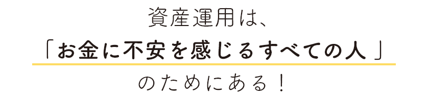 資産運用は、「お金に不安を感じるすべての人 」のためにある！