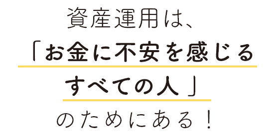 資産運用は、「お金に不安を感じるすべての人 」のためにある！