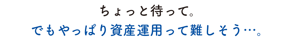 ちょっと待って。でもやっぱり資産運用って難しそう…。