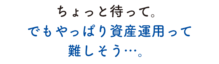 ちょっと待って。でもやっぱり資産運用って難しそう…。