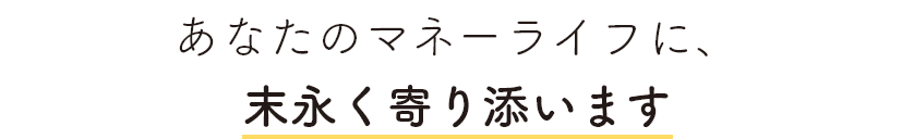 あなたのマネーライフに、末永く寄り添います