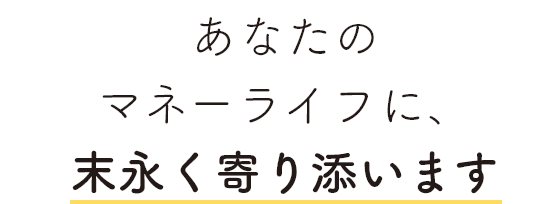 あなたのマネーライフに、末永く寄り添います