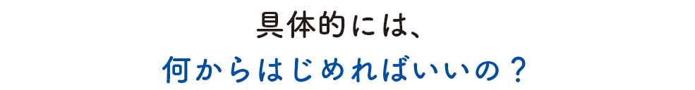 具体的には、何からはじめればいいの？