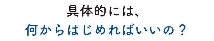 具体的には、何からはじめればいいの？