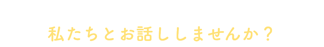 迷っているなら、まずは一度、私たちとお話ししませんか？