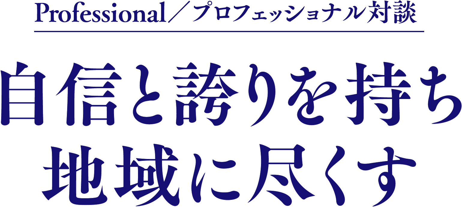 Professional／プロフェッショナル対談自信と誇りを持ち地域に尽くす